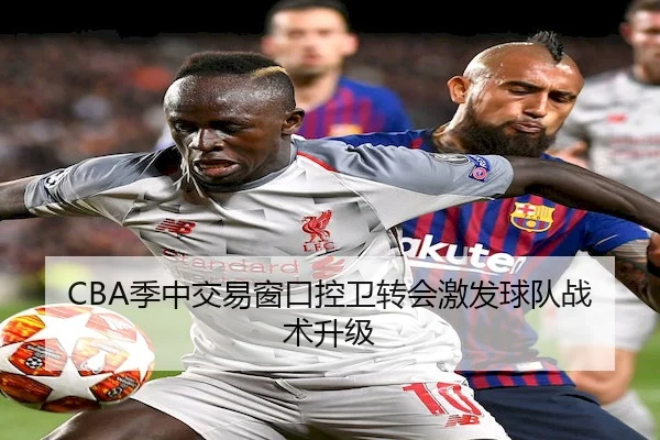 CBA季中交易窗口控卫转会激发球队战术升级